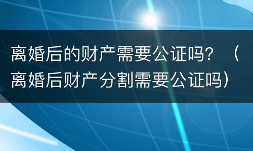 离婚后的财产需要公证吗？（离婚后财产分割需要公证吗）