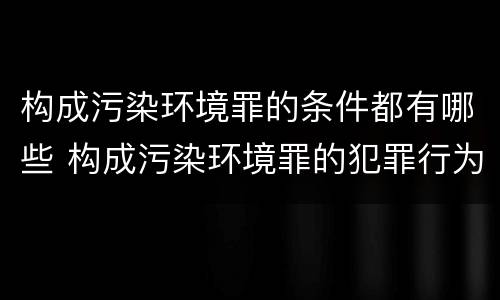 构成污染环境罪的条件都有哪些 构成污染环境罪的犯罪行为