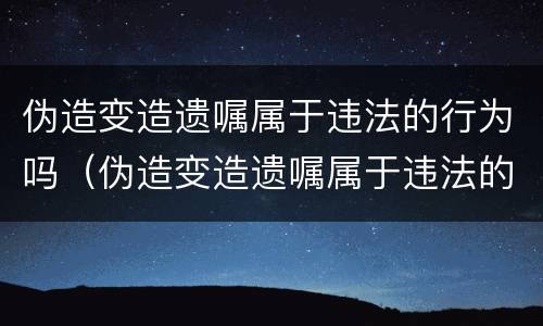 伪造变造遗嘱属于违法的行为吗（伪造变造遗嘱属于违法的行为吗为什么）