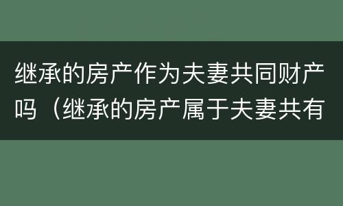 继承的房产作为夫妻共同财产吗（继承的房产属于夫妻共有吗）