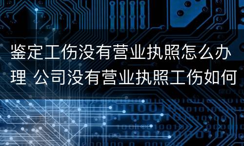 鉴定工伤没有营业执照怎么办理 公司没有营业执照工伤如何做伤残鉴定