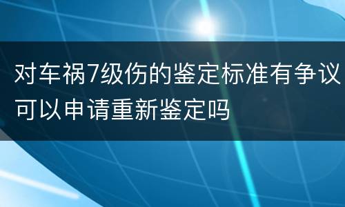 对车祸7级伤的鉴定标准有争议可以申请重新鉴定吗