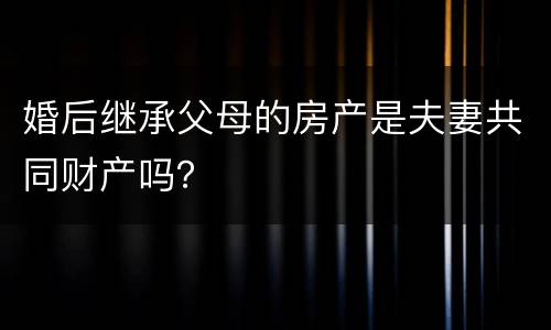 婚后继承父母的房产是夫妻共同财产吗？