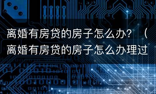 离婚有房贷的房子怎么办？（离婚有房贷的房子怎么办理过户）