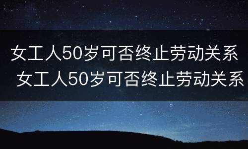 女工人50岁可否终止劳动关系 女工人50岁可否终止劳动关系呢