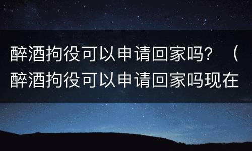 醉酒拘役可以申请回家吗？（醉酒拘役可以申请回家吗现在）