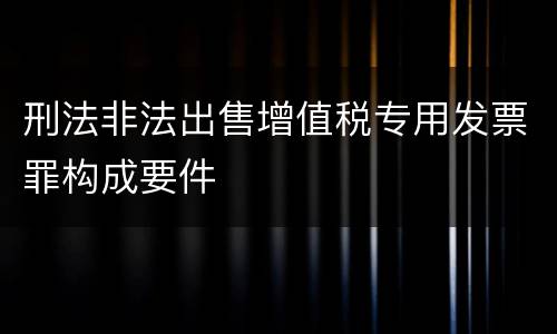 刑法非法出售增值税专用发票罪构成要件