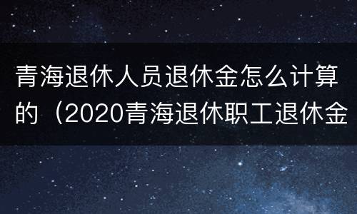 青海退休人员退休金怎么计算的（2020青海退休职工退休金计算方法）