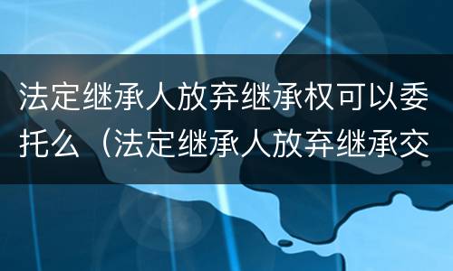 法定继承人放弃继承权可以委托么（法定继承人放弃继承交税吗）