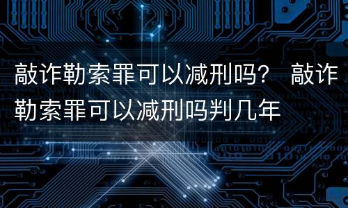 敲诈勒索罪可以减刑吗？ 敲诈勒索罪可以减刑吗判几年