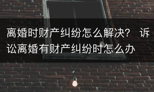 离婚时财产纠纷怎么解决？ 诉讼离婚有财产纠纷时怎么办