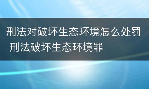 刑法对破坏生态环境怎么处罚 刑法破坏生态环境罪