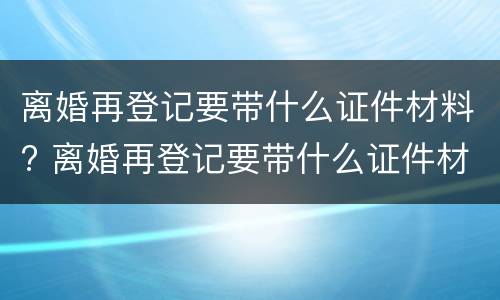 离婚再登记要带什么证件材料? 离婚再登记要带什么证件材料呢