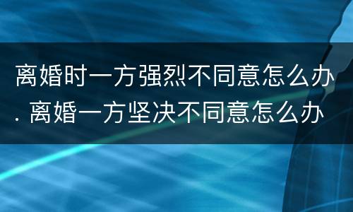 离婚时一方强烈不同意怎么办. 离婚一方坚决不同意怎么办