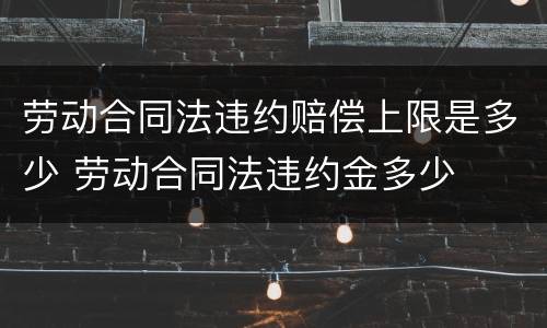 劳动合同法违约赔偿上限是多少 劳动合同法违约金多少