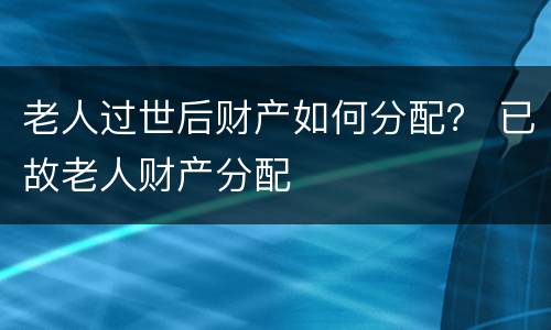 老人过世后财产如何分配？ 已故老人财产分配