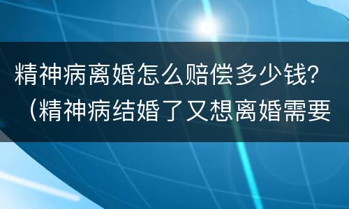 精神病离婚怎么赔偿多少钱？（精神病结婚了又想离婚需要赔钱吗）