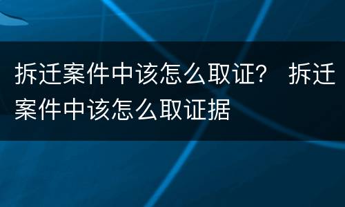 拆迁案件中该怎么取证？ 拆迁案件中该怎么取证据