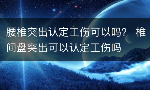 腰椎突出认定工伤可以吗？ 椎间盘突出可以认定工伤吗