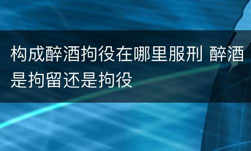 构成醉酒拘役在哪里服刑 醉酒是拘留还是拘役