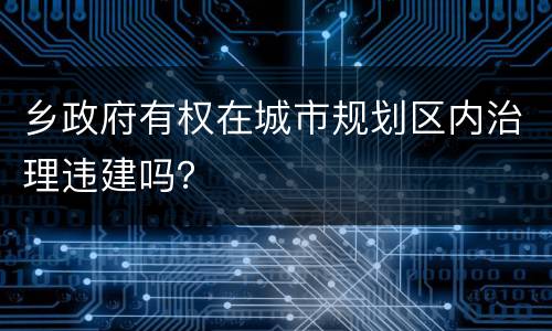 乡政府有权在城市规划区内治理违建吗？