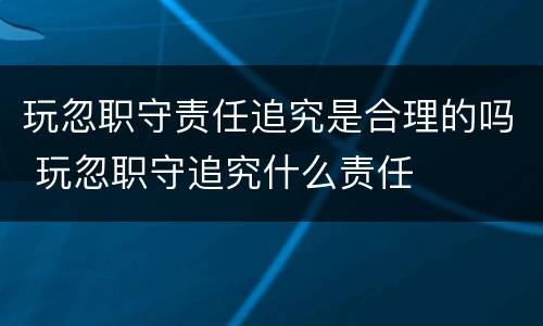 玩忽职守责任追究是合理的吗 玩忽职守追究什么责任