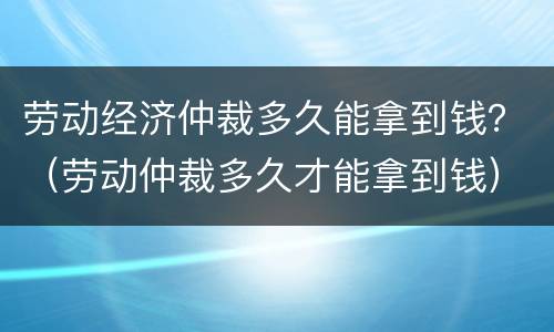 劳动经济仲裁多久能拿到钱？（劳动仲裁多久才能拿到钱）