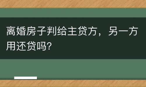 离婚房子判给主贷方，另一方用还贷吗？