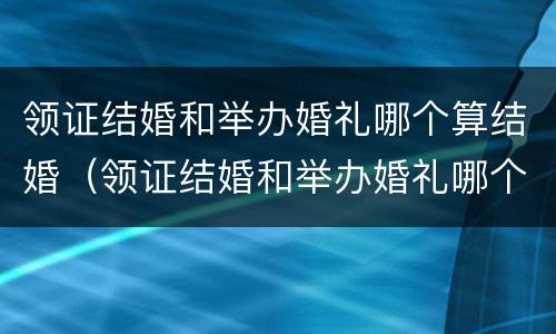 领证结婚和举办婚礼哪个算结婚（领证结婚和举办婚礼哪个算结婚呢）