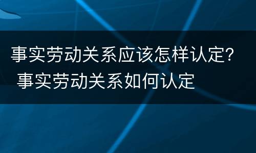 事实劳动关系应该怎样认定？ 事实劳动关系如何认定