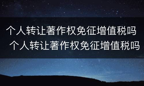 个人转让著作权免征增值税吗 个人转让著作权免征增值税吗 对吗这句话