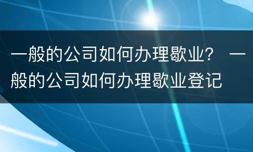 一般的公司如何办理歇业？ 一般的公司如何办理歇业登记