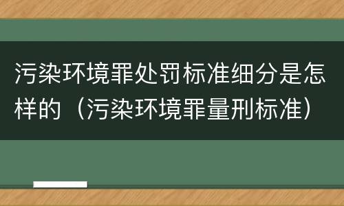 污染环境罪处罚标准细分是怎样的（污染环境罪量刑标准）