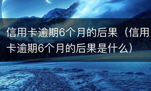 信用卡逾期6个月的后果（信用卡逾期6个月的后果是什么）