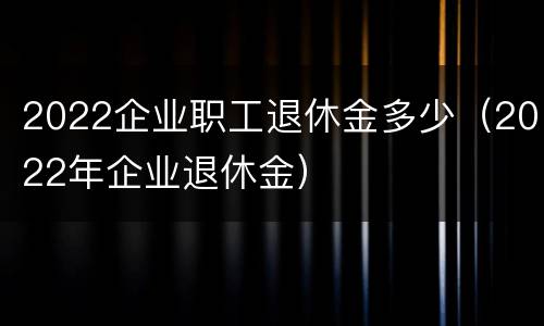 2022企业职工退休金多少（2022年企业退休金）