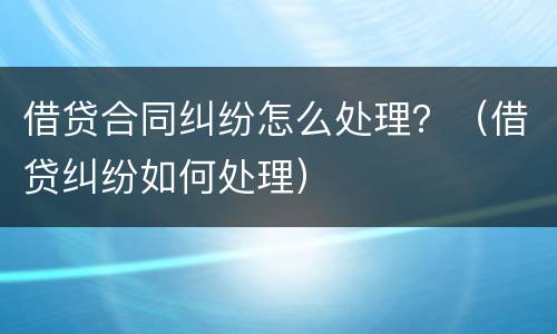 借贷合同纠纷怎么处理？（借贷纠纷如何处理）