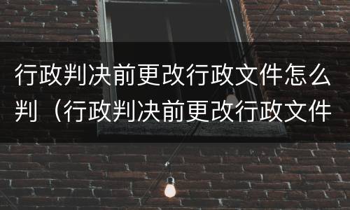 行政判决前更改行政文件怎么判（行政判决前更改行政文件怎么判决）