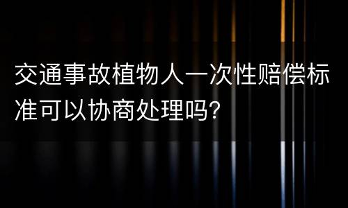 交通事故植物人一次性赔偿标准可以协商处理吗？