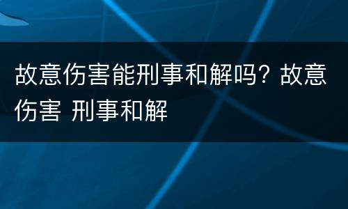 故意伤害能刑事和解吗? 故意伤害 刑事和解