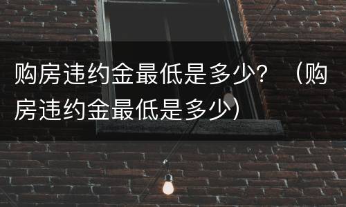 购房违约金最低是多少？（购房违约金最低是多少）