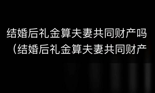 结婚后礼金算夫妻共同财产吗（结婚后礼金算夫妻共同财产吗知乎）