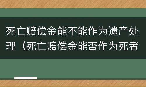 死亡赔偿金能不能作为遗产处理（死亡赔偿金能否作为死者的遗产继承）