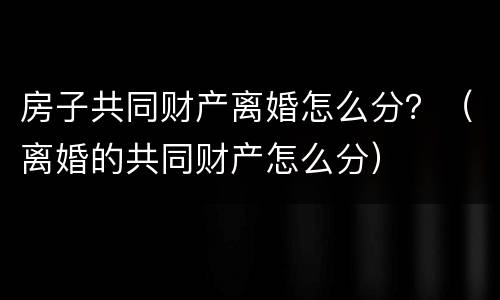 房子共同财产离婚怎么分？（离婚的共同财产怎么分）