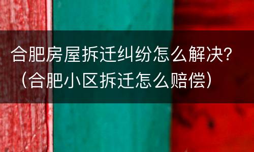 合肥房屋拆迁纠纷怎么解决？（合肥小区拆迁怎么赔偿）