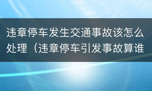 违章停车发生交通事故该怎么处理（违章停车引发事故算谁的责任）