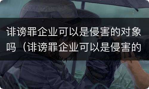 诽谤罪企业可以是侵害的对象吗（诽谤罪企业可以是侵害的对象吗）