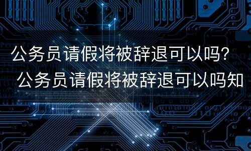 公务员请假将被辞退可以吗？ 公务员请假将被辞退可以吗知乎