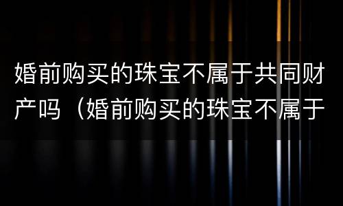 婚前购买的珠宝不属于共同财产吗（婚前购买的珠宝不属于共同财产吗）