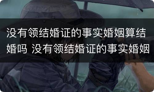 没有领结婚证的事实婚姻算结婚吗 没有领结婚证的事实婚姻算结婚吗知乎