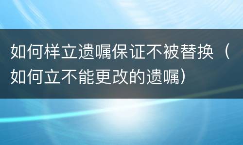 如何样立遗嘱保证不被替换（如何立不能更改的遗嘱）